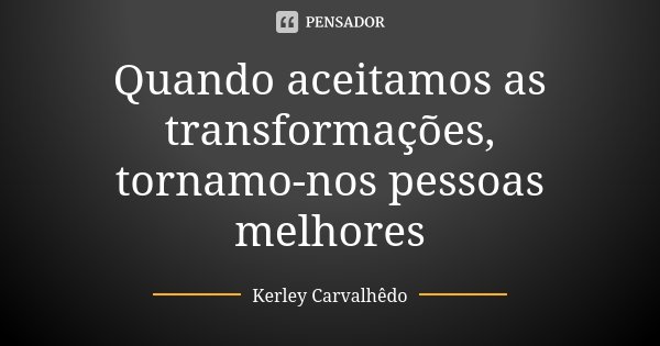 Quando aceitamos as transformações, tornamo-nos pessoas melhores... Frase de Kerley Carvalhedo.
