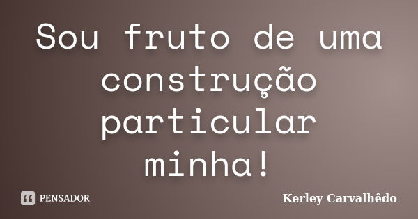 Sou fruto de uma construção particular minha!... Frase de Kerley Carvalhêdo.