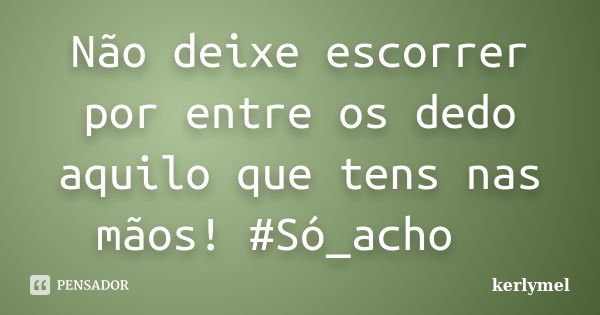 Não deixe escorrer por entre os dedo aquilo que tens nas mãos! #Só_acho ... Frase de kerlymel.