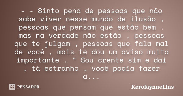 - - Sinto pena de pessoas que não sabe viver nesse mundo de ilusão , pessoas que pensam que estão bem . mas na verdade não estão , pessoas que te julgam , pesso... Frase de KerolaynneLins.