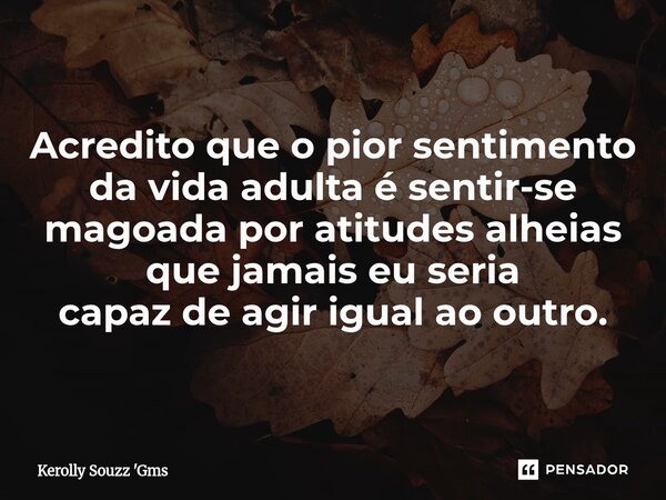 ⁠Acredito que o pior sentimento da vida adulta é sentir-se magoada por atitudes alheias que jamais eu seria capaz de agir igual ao outro.... Frase de Kerolly Souzz 'Gms.