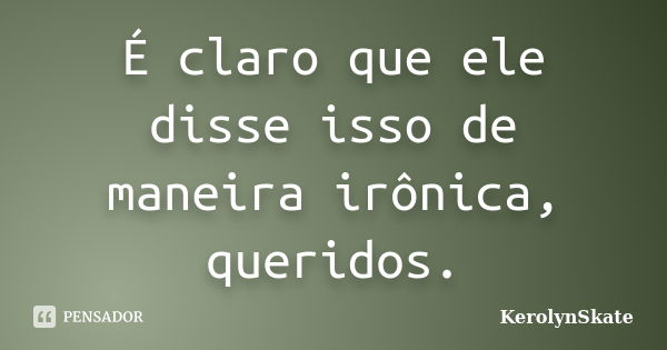 É claro que ele disse isso de maneira irônica, queridos.... Frase de KerolynSkate.