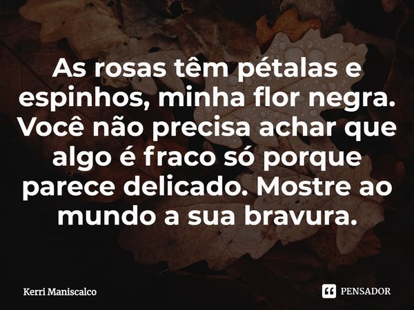 ⁠As rosas têm pétalas e espinhos, minha flor negra. Você não precisa achar que algo é fraco só porque parece delicado. Mostre ao mundo a sua bravura.... Frase de Kerri Maniscalco.