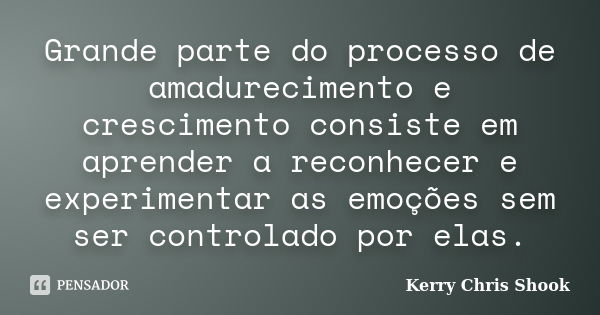 Grande parte do processo de amadurecimento e crescimento consiste em aprender a reconhecer e experimentar as emoções sem ser controlado por elas.... Frase de Kerry Chris Shook.