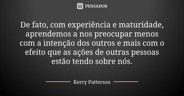 De fato, com experiência e maturidade, aprendemos a nos preocupar menos com a intenção dos outros e mais com o efeito que as ações de outras pessoas estão tendo... Frase de Kerry Patterson.