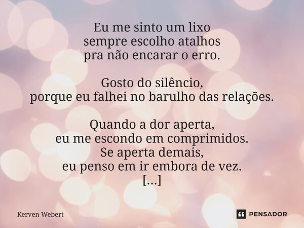 Eu me sinto um lixo sempre escolho atalhos pra não encarar o erro. Gosto do silêncio, porque eu falhei no barulho das relações. Quando a dor aperta, eu me escon... Frase de Kerven Webert.