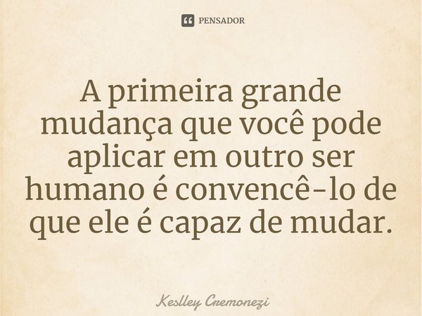 ⁠A primeira grande mudança que você pode aplicar em outro ser humano é convencê-lo de que ele é capaz de mudar.... Frase de Keslley Cremonezi.