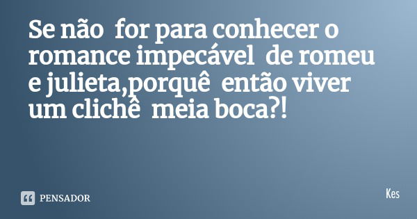 Se não for para conhecer o romance impecável de romeu e julieta,porquê então viver um clichê meia boca?!... Frase de Kes.