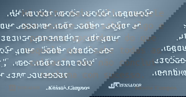 Há muito mais valia naquele que assume não saber algo e procura aprender, do que naquele que "sabe todas as coisas", mas não conclui nenhuma com suces... Frase de Késsia Campos.