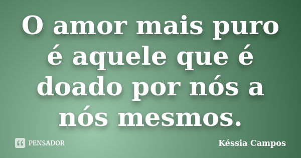 O amor mais puro é aquele que é doado por nós a nós mesmos.... Frase de Késsia Campos.