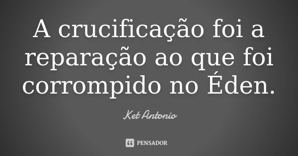 A crucificação foi a reparação ao que foi corrompido no Éden.... Frase de Ket Antonio.