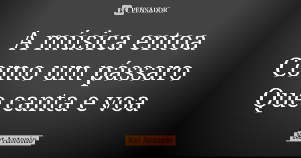 A música entoa Como um pássaro Que canta e voa... Frase de Ket Antonio.