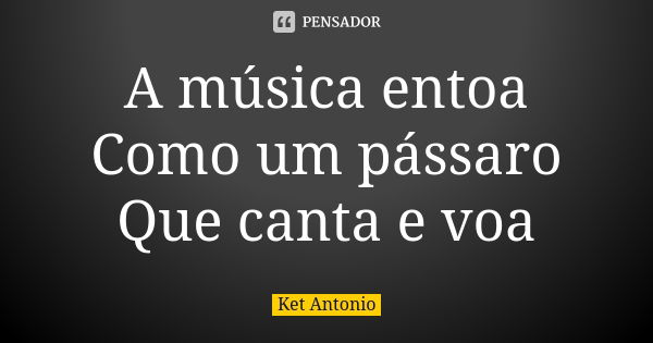 A música entoa Como um pássaro Que canta e voa... Frase de Ket Antonio.