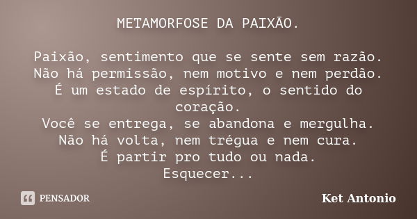 METAMORFOSE DA PAIXÃO. Paixão, sentimento que se sente sem razão. Não há permissão, nem motivo e nem perdão. É um estado de espírito, o sentido do coração. Você... Frase de Ket Antonio.