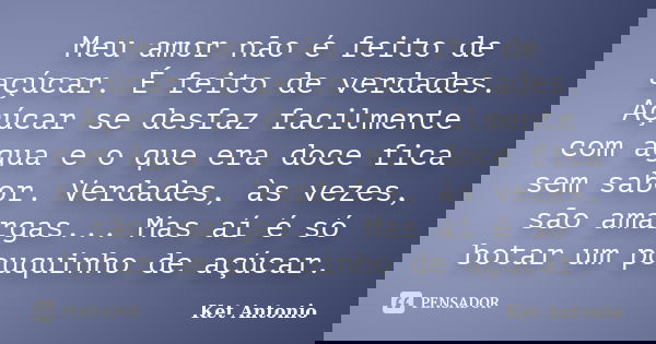 Meu amor não é feito de açúcar. É feito de verdades. Açúcar se desfaz facilmente com água e o que era doce fica sem sabor. Verdades, às vezes, são amargas... Ma... Frase de Ket Antonio.