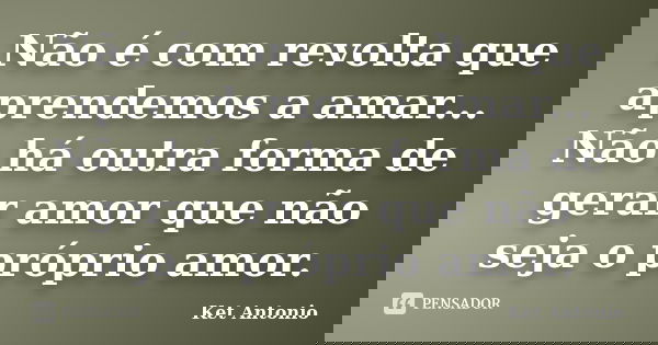 Não é com revolta que aprendemos a amar... Não há outra forma de gerar amor que não seja o próprio amor.... Frase de Ket Antonio.