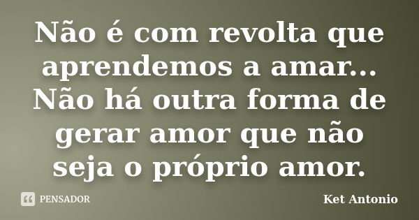 Não é com revolta que aprendemos a amar... Não há outra forma de gerar amor que não seja o próprio amor.... Frase de Ket Antonio.