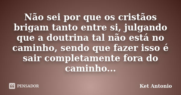 Não sei por que os cristãos brigam tanto entre si, julgando que a doutrina tal não está no caminho, sendo que fazer isso é sair completamente fora do caminho...... Frase de Ket Antonio.