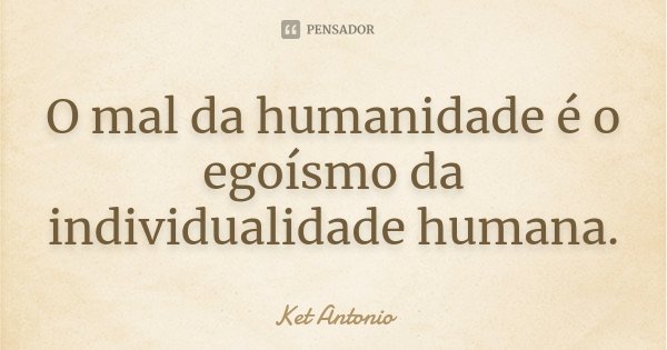 O mal da humanidade é o egoísmo da individualidade humana.... Frase de Ket Antonio.