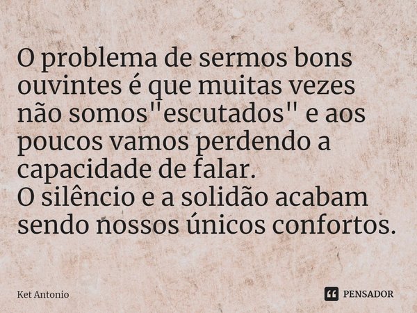 ⁠O problema de sermos bons ouvintes é que muitas vezes não somos "escutados" e aos poucos vamos perdendo a capacidade de falar.
O silêncio e a solidão... Frase de Ket Antonio.