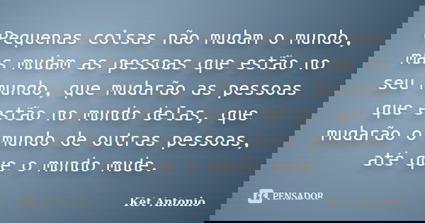 Pequenas coisas não mudam o mundo, mas mudam as pessoas que estão no seu mundo, que mudarão as pessoas que estão no mundo delas, que mudarão o mundo de outras p... Frase de Ket Antonio.