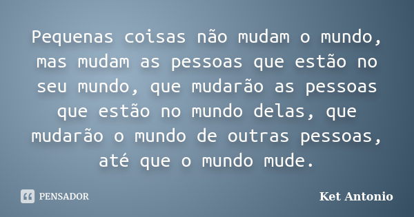 Pequenas coisas não mudam o mundo, mas mudam as pessoas que estão no seu mundo, que mudarão as pessoas que estão no mundo delas, que mudarão o mundo de outras p... Frase de Ket Antonio.