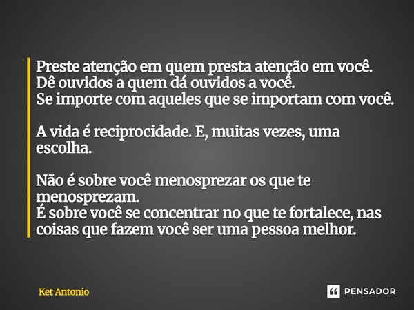 Preste atenção em quem presta atenção em você. Dê ouvidos a quem dá ouvidos a você. Se importe com aqueles que se importam com você. A vida é reciprocidade. E, ... Frase de Ket Antonio.
