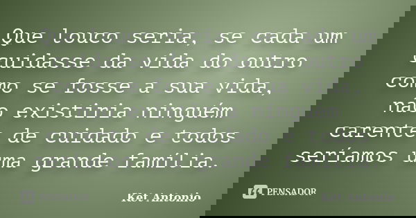 Que louco seria, se cada um cuidasse da vida do outro como se fosse a sua vida, não existiria ninguém carente de cuidado e todos seríamos uma grande família.... Frase de Ket Antonio.
