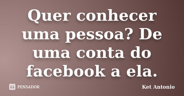 Quer conhecer uma pessoa? De uma conta do facebook a ela.... Frase de Ket Antonio.