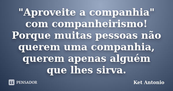 "Aproveite a companhia" com companheirismo! Porque muitas pessoas não querem uma companhia, querem apenas alguém que lhes sirva.... Frase de Ket Antonio.