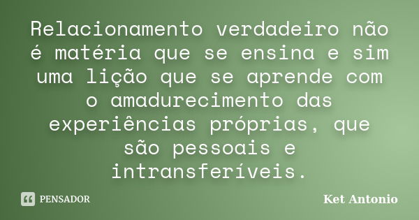 Relacionamento verdadeiro não é matéria que se ensina e sim uma lição que se aprende com o amadurecimento das experiências próprias, que são pessoais e intransf... Frase de Ket Antonio.