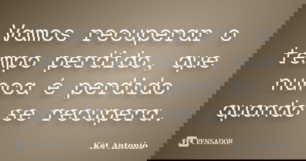 Vamos recuperar o tempo perdido, que nunca é perdido quando se recupera.... Frase de Ket Antonio.