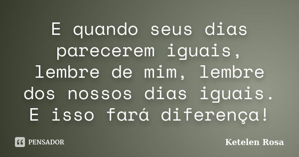 E quando seus dias parecerem iguais, lembre de mim, lembre dos nossos dias iguais. E isso fará diferença!... Frase de Ketelen Rosa.