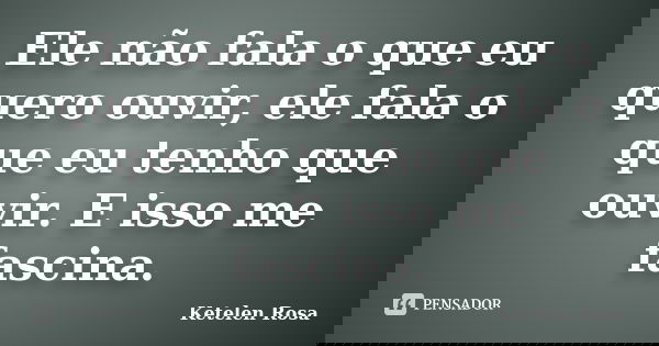 Ele não fala o que eu quero ouvir, ele fala o que eu tenho que ouvir. E isso me fascina.... Frase de Ketelen Rosa.