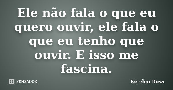 Ele não fala o que eu quero ouvir, ele fala o que eu tenho que ouvir. E isso me fascina.... Frase de Ketelen Rosa.