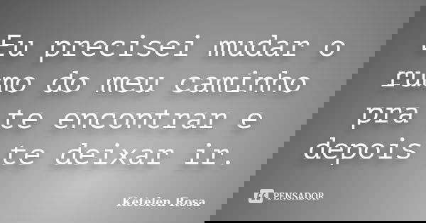 Eu precisei mudar o rumo do meu caminho pra te encontrar e depois te deixar ir.... Frase de Ketelen Rosa.