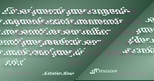 Eu só queria que congela-se naquele exato momento que me senti no seu olhar. Que senti que poderia ser a coisa mais real que já vivi.... Frase de Ketelen Rosa.