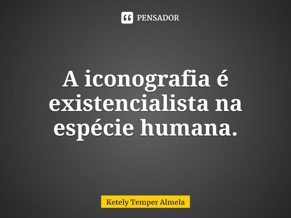 ⁠A iconografia é existencialista na espécie humana.... Frase de Ketely Temper Almela.