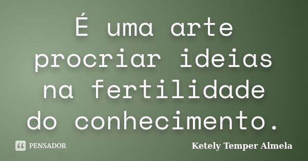 É uma arte procriar ideias na fertilidade do conhecimento.... Frase de Ketely Temper Almela.