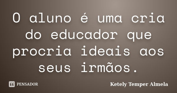 O aluno é uma cria do educador que procria ideais aos seus irmãos.... Frase de Ketely Temper Almela.