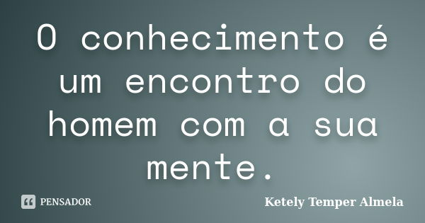 O conhecimento é um encontro do homem com a sua mente.... Frase de Ketely Temper Almela.