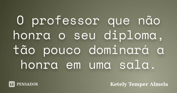 O professor que não honra o seu diploma, tão pouco dominará a honra em uma sala.... Frase de Ketely Temper Almela.