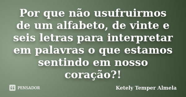 Por que não usufruirmos de um alfabeto, de vinte e seis letras para interpretar em palavras o que estamos sentindo em nosso coração?!... Frase de Ketely Temper Almela.