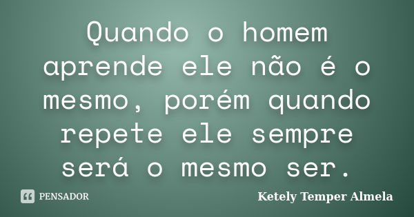 Quando o homem aprende ele não é o mesmo, porém quando repete ele sempre será o mesmo ser.... Frase de Ketely Temper Almela.