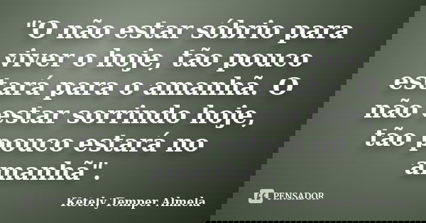"O não estar sóbrio para viver o hoje, tão pouco estará para o amanhã. O não estar sorrindo hoje, tão pouco estará no amanhã".... Frase de Ketely Temper Almela.