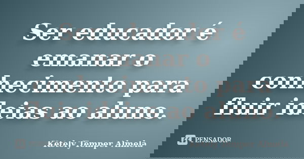 Ser educador é emanar o conhecimento para fluir ideias ao aluno.... Frase de Ketely Temper Almela.