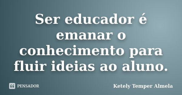 Ser educador é emanar o conhecimento para fluir ideias ao aluno.... Frase de Ketely Temper Almela.