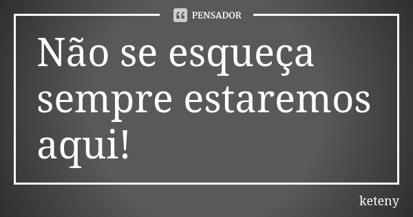 Não se esqueça sempre estaremos aqui!... Frase de keteny.