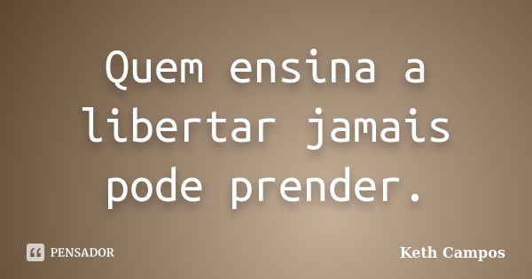 Quem ensina a libertar jamais pode prender.... Frase de Keth Campos.