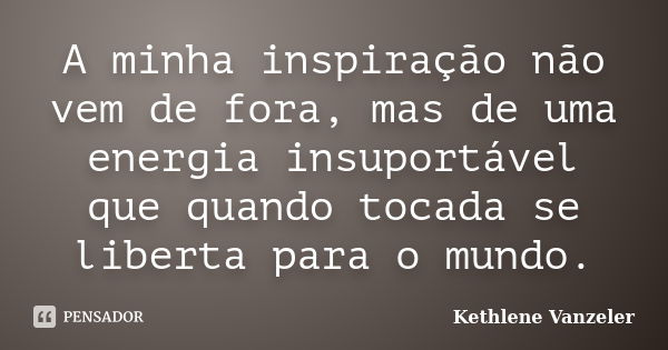 A minha inspiração não vem de fora, mas de uma energia insuportável que quando tocada se liberta para o mundo.... Frase de Kethlene Vanzeler.